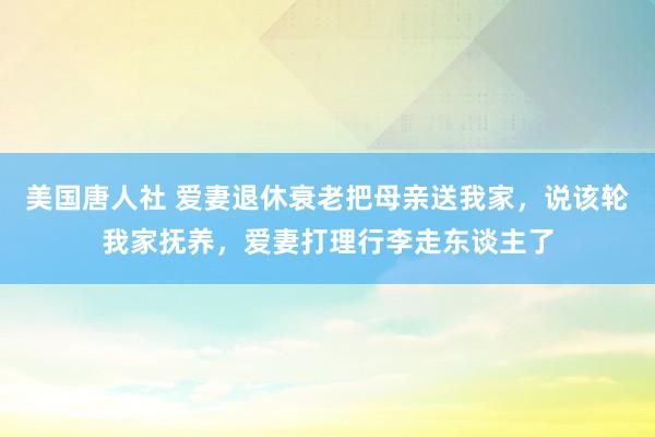 美国唐人社 爱妻退休衰老把母亲送我家，说该轮我家抚养，爱妻打理行李走东谈主了