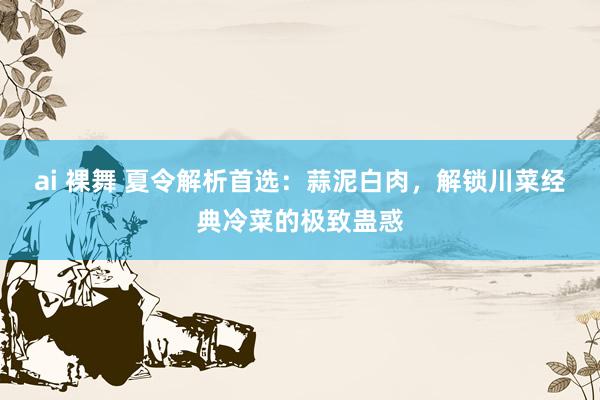 ai 裸舞 夏令解析首选：蒜泥白肉，解锁川菜经典冷菜的极致蛊惑
