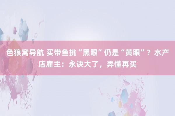 色狼窝导航 买带鱼挑“黑眼”仍是“黄眼”？水产店雇主：永诀大了，弄懂再买