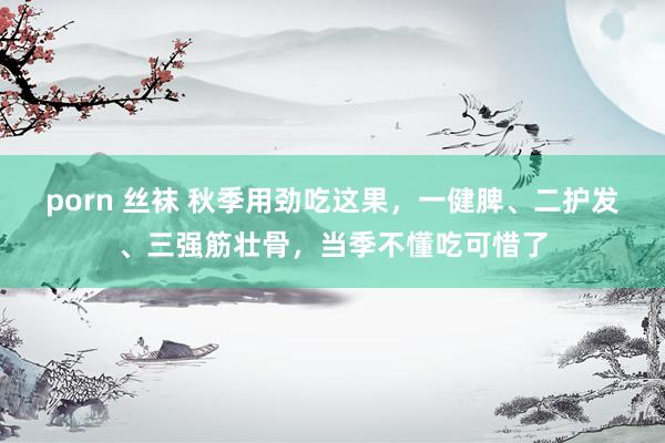 porn 丝袜 秋季用劲吃这果，一健脾、二护发、三强筋壮骨，当季不懂吃可惜了