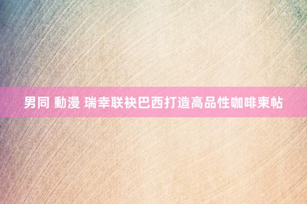 男同 動漫 瑞幸联袂巴西打造高品性咖啡柬帖