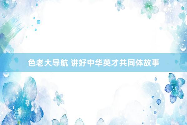 色老大导航 讲好中华英才共同体故事