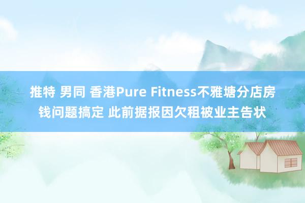 推特 男同 香港Pure Fitness不雅塘分店房钱问题搞定 此前据报因欠租被业主告状