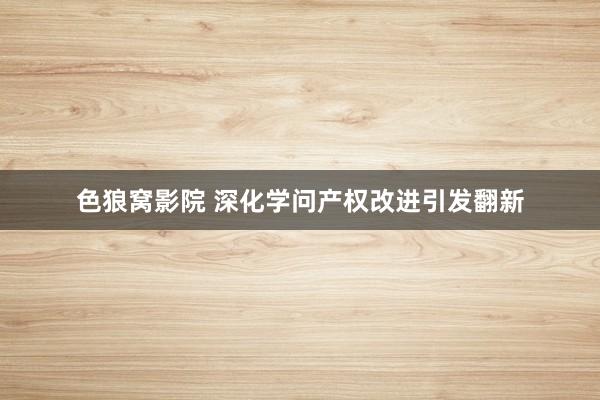 色狼窝影院 深化学问产权改进引发翻新