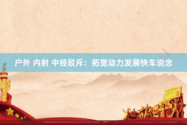 户外 内射 中经驳斥：拓宽动力发展快车说念