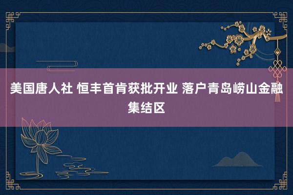 美国唐人社 恒丰首肯获批开业 落户青岛崂山金融集结区