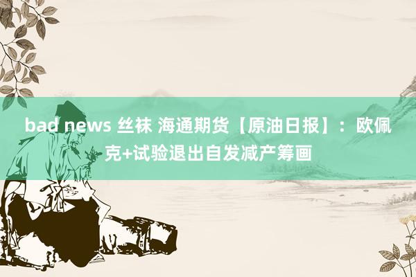 bad news 丝袜 海通期货【原油日报】：欧佩克+试验退出自发减产筹画