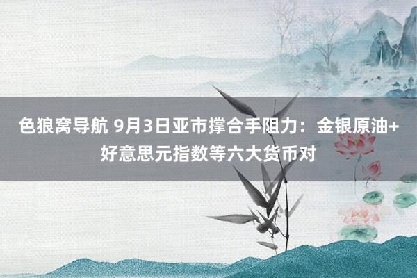 色狼窝导航 9月3日亚市撑合手阻力:金银原油+好意思元指数等六大货币对