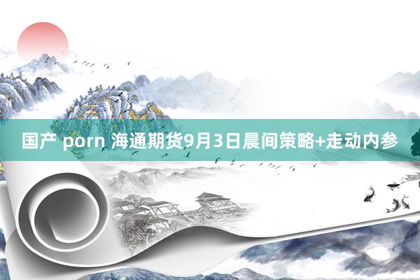 国产 porn 海通期货9月3日晨间策略+走动内参