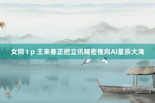 女同 t p 王来春正把立讯精密推向AI星辰大海