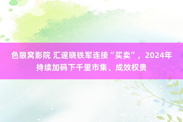 色狼窝影院 汇邃晓铁军连接“买卖”，2024年持续加码下千里市集、成效权贵