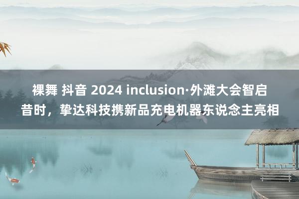 裸舞 抖音 2024 inclusion·外滩大会智启昔时，挚达科技携新品充电机器东说念主亮相