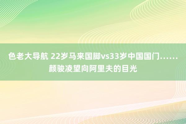 色老大导航 22岁马来国脚vs33岁中国国门……颜骏凌望向阿里夫的目光