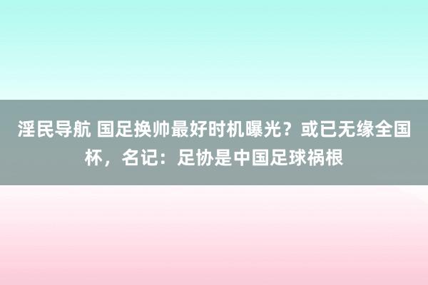 淫民导航 国足换帅最好时机曝光？或已无缘全国杯，名记：足协是中国足球祸根