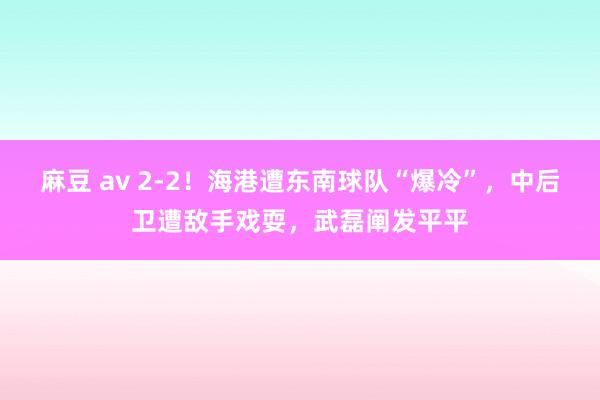 麻豆 av 2-2！海港遭东南球队“爆冷”，中后卫遭敌手戏耍，武磊阐发平平