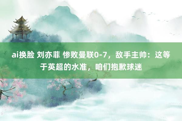 ai换脸 刘亦菲 惨败曼联0-7，敌手主帅：这等于英超的水准，咱们抱歉球迷