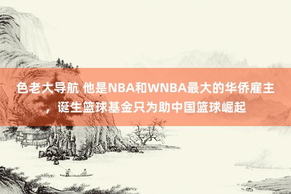 色老大导航 他是NBA和WNBA最大的华侨雇主，诞生篮球基金只为助中国篮球崛起