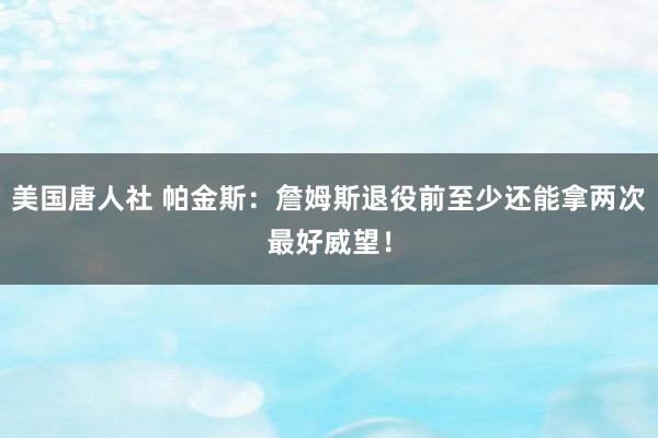 美国唐人社 帕金斯：詹姆斯退役前至少还能拿两次最好威望！