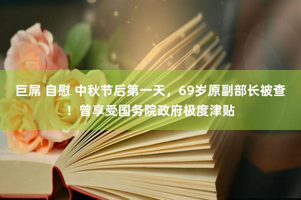 巨屌 自慰 中秋节后第一天，69岁原副部长被查！曾享受国务院政府极度津贴