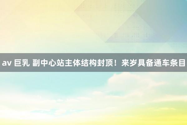 av 巨乳 副中心站主体结构封顶！来岁具备通车条目