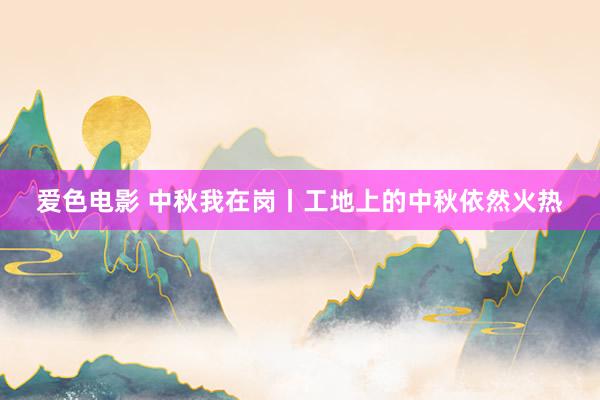 爱色电影 中秋我在岗丨工地上的中秋依然火热