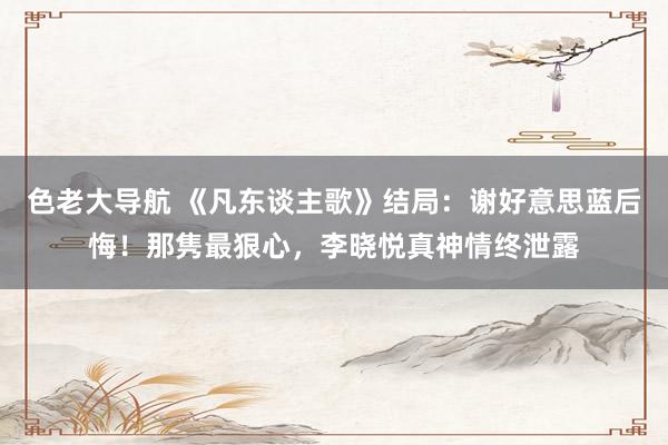 色老大导航 《凡东谈主歌》结局：谢好意思蓝后悔！那隽最狠心，李晓悦真神情终泄露