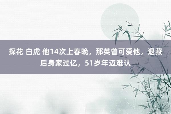探花 白虎 他14次上春晚，那英曾可爱他，退藏后身家过亿，51岁年迈难认