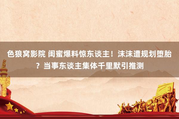 色狼窝影院 闺蜜爆料惊东谈主！沫沫遭规划堕胎？当事东谈主集体千里默引推测