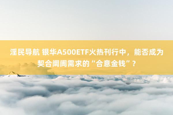 淫民导航 银华A500ETF火热刊行中，能否成为契合阛阓需求的“合意金钱”？