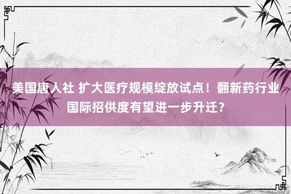 美国唐人社 扩大医疗规模绽放试点！翻新药行业国际招供度有望进一步升迁？