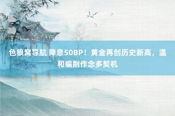 色狼窝导航 降息50BP！黄金再创历史新高，温和编削作念多契机