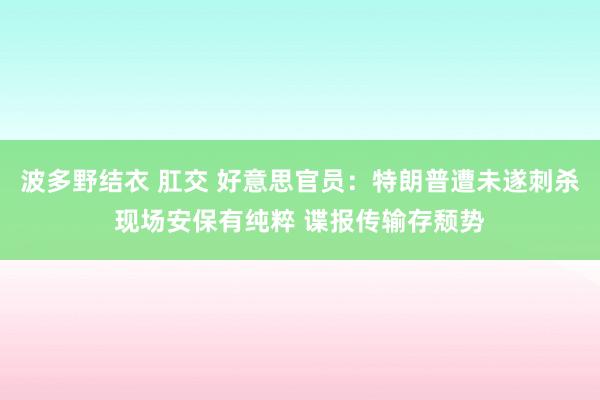 波多野结衣 肛交 好意思官员：特朗普遭未遂刺杀现场安保有纯粹 谍报传输存颓势