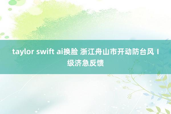 taylor swift ai换脸 浙江舟山市开动防台风Ⅰ级济急反馈