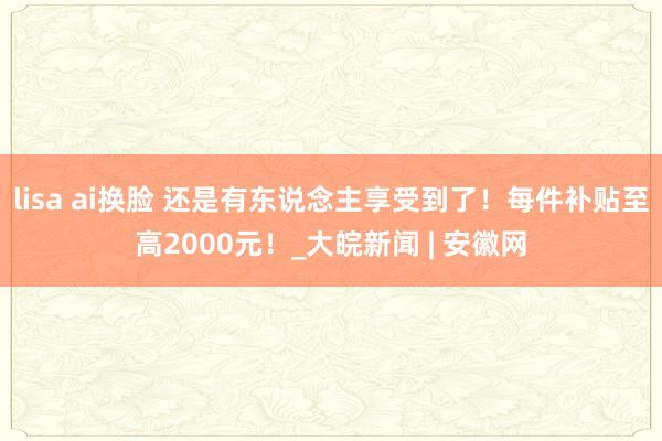 lisa ai换脸 还是有东说念主享受到了！每件补贴至高2000元！_大皖新闻 | 安徽网