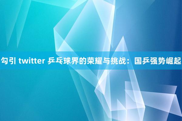 勾引 twitter 乒乓球界的荣耀与挑战：国乒强势崛起