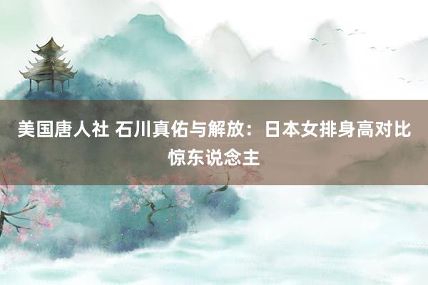 美国唐人社 石川真佑与解放：日本女排身高对比惊东说念主