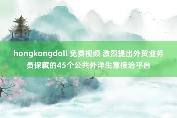 hongkongdoll 免费视频 激烈提出外贸业务员保藏的45个公共外洋生意接洽平台
