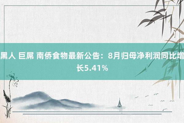 黑人 巨屌 南侨食物最新公告：8月归母净利润同比增长5.41%