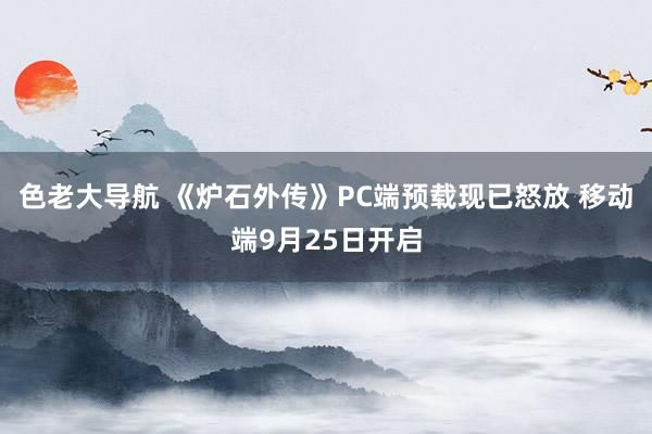 色老大导航 《炉石外传》PC端预载现已怒放 移动端9月25日开启