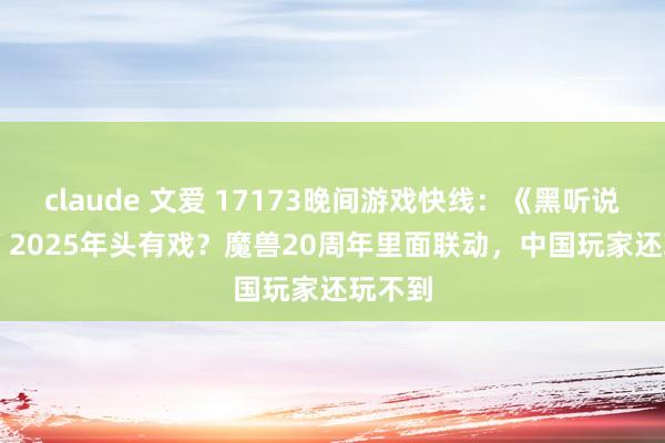 claude 文爱 17173晚间游戏快线：《黑听说》DLC 2025年头有戏？魔兽20周年里面联动，中国玩家还玩不到
