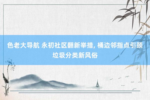 色老大导航 永初社区翻新举措， 桶边邻指点引颈垃圾分类新风俗