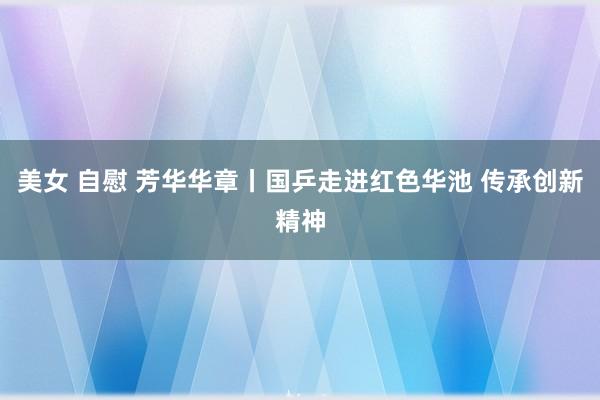 美女 自慰 芳华华章丨国乒走进红色华池 传承创新精神