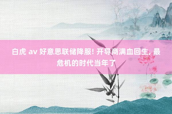 白虎 av 好意思联储降服! 开导商满血回生， 最危机的时代当年了