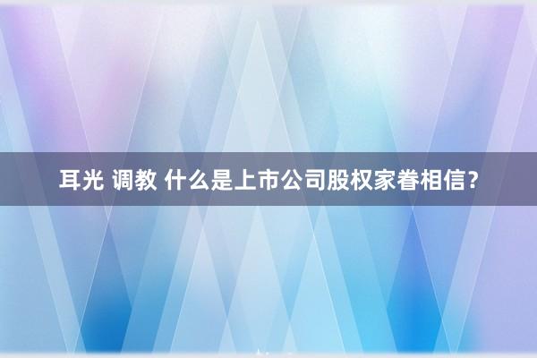 耳光 调教 什么是上市公司股权家眷相信？