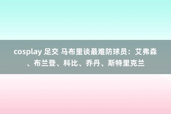 cosplay 足交 马布里谈最难防球员：艾弗森、布兰登、科比、乔丹、斯特里克兰