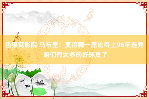色狼窝影院 马布里：莫得哪一届比得上96年选秀 咱们有太多的好球员了