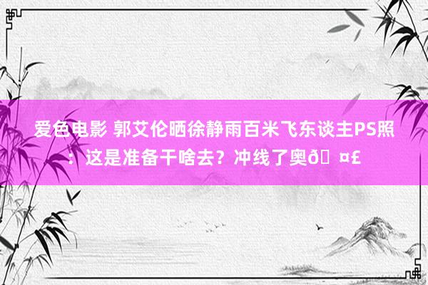 爱色电影 郭艾伦晒徐静雨百米飞东谈主PS照：这是准备干啥去？冲线了奥🤣
