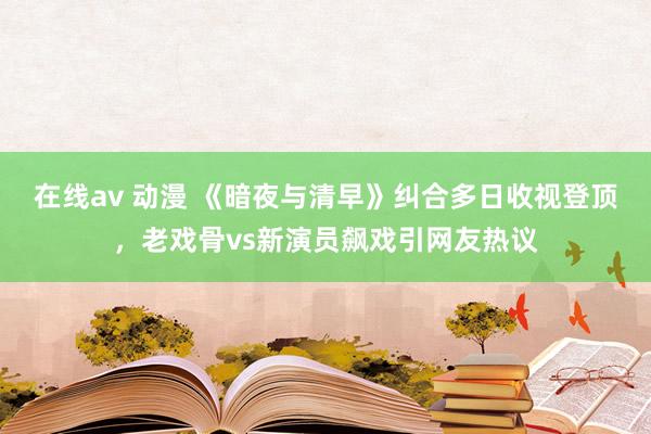 在线av 动漫 《暗夜与清早》纠合多日收视登顶，老戏骨vs新演员飙戏引网友热议
