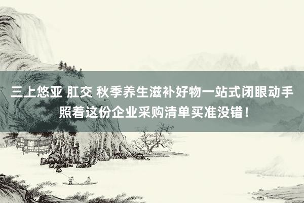 三上悠亚 肛交 秋季养生滋补好物一站式闭眼动手 照着这份企业采购清单买准没错！