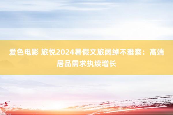 爱色电影 旅悦2024暑假文旅阔绰不雅察：高端居品需求执续增长